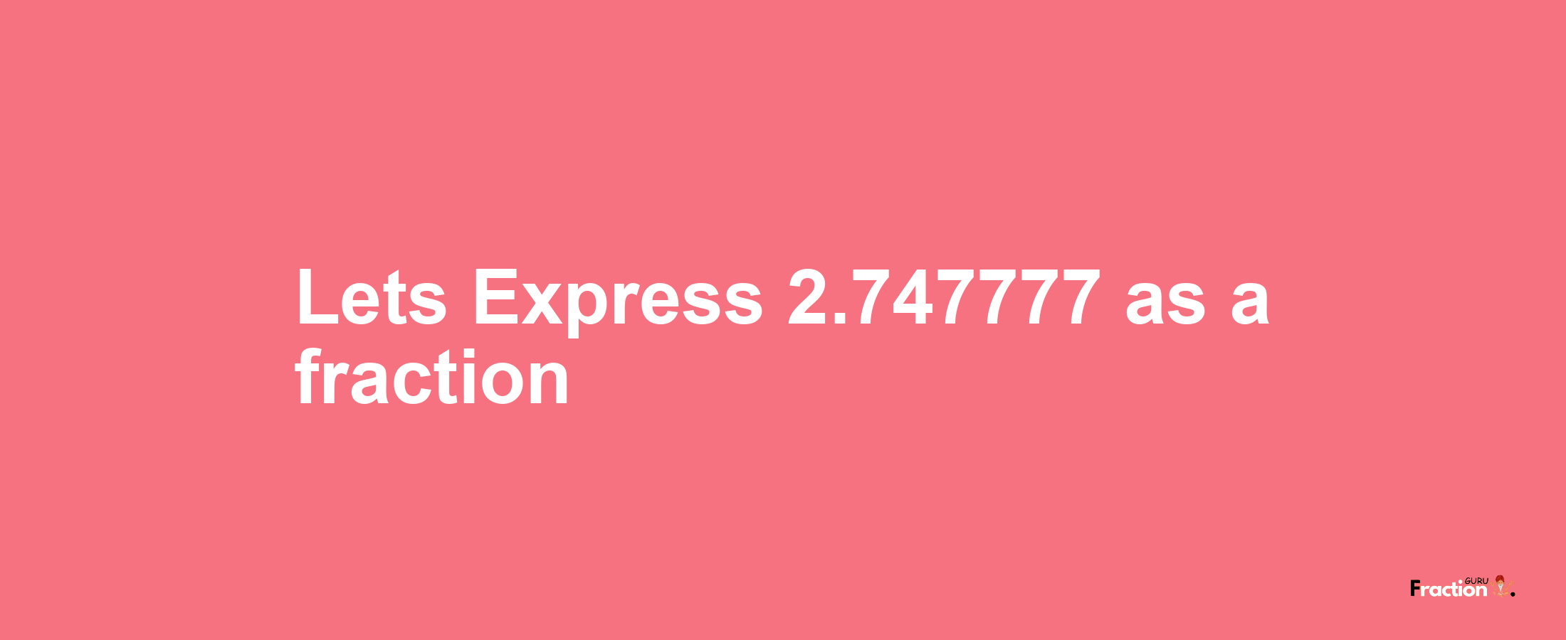 Lets Express 2.747777 as afraction